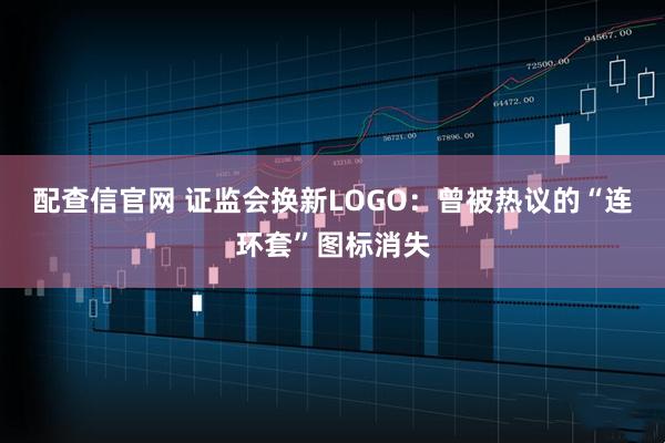 配查信官网 证监会换新LOGO：曾被热议的“连环套”图标消失