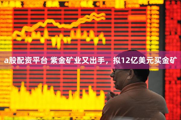 a股配资平台 紫金矿业又出手，拟12亿美元买金矿