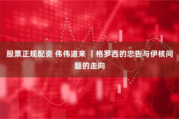 股票正规配资 伟伟道来 |格罗西的忠告与伊核问题的走向