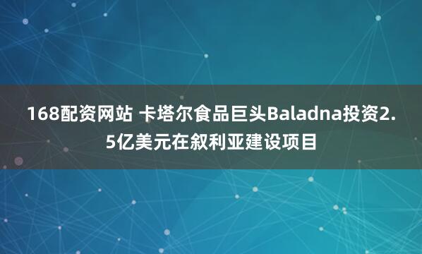 168配资网站 卡塔尔食品巨头Baladna投资2.5亿美元在叙利亚建设项目