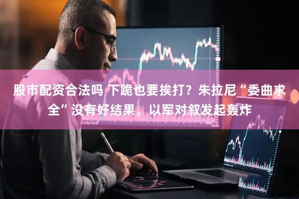 股市配资合法吗 下跪也要挨打？朱拉尼“委曲求全”没有好结果，以军对叙发起轰炸