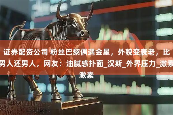 证券配资公司 粉丝巴黎偶遇金星,外貌变衰老,比男人还男人,网友:油腻感扑面_汉斯_外界压力_激素