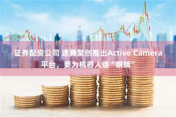 证券配资公司 速腾聚创推出Active Camera平台,要为机器人造“眼睛”