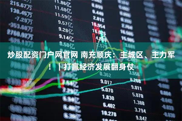 炒股配资门户网官网 南充顺庆：主城区、主力军！｜打赢经济发展翻身仗