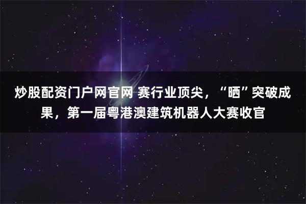 炒股配资门户网官网 赛行业顶尖，“晒”突破成果，第一届粤港澳建筑机器人大赛收官