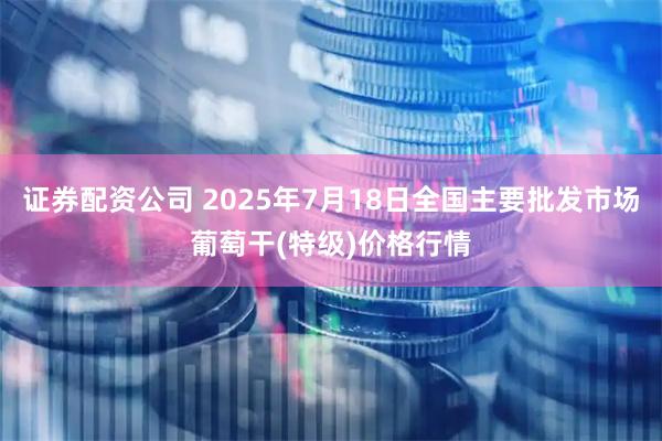 证券配资公司 2025年7月18日全国主要批发市场葡萄干(特级)价格行情
