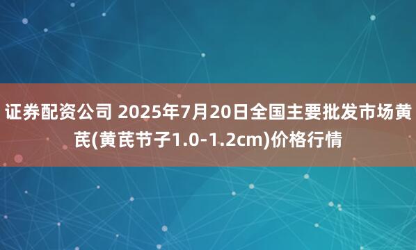 证券配资公司 2025年7月20日全国主要批发市场黄芪(黄芪节子1.0-1.2cm)价格行情