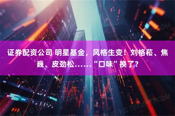 证券配资公司 明星基金,风格生变!刘格菘、焦巍、皮劲松……“口味”换了?