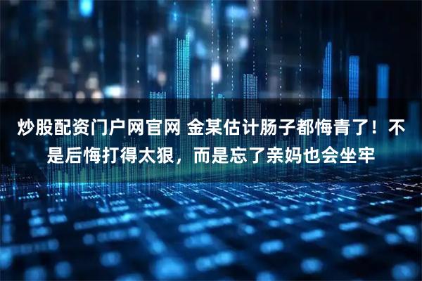 炒股配资门户网官网 金某估计肠子都悔青了!不是后悔打得太狠,而是忘了亲妈也会坐牢