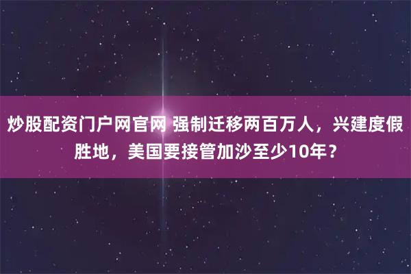 炒股配资门户网官网 强制迁移两百万人，兴建度假胜地，美国要接管加沙至少10年？