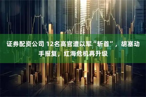 证券配资公司 12名高官遭以军“斩首”,胡塞动手报复,红海危机再升级