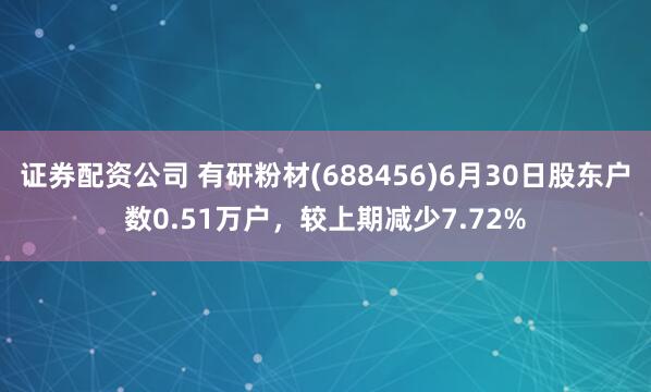 证券配资公司 有研粉材(688456)6月30日股东户数0.51万户，较上期减少7.72%