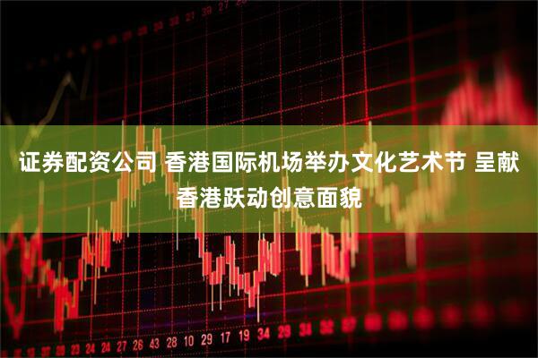 证券配资公司 香港国际机场举办文化艺术节 呈献香港跃动创意面貌
