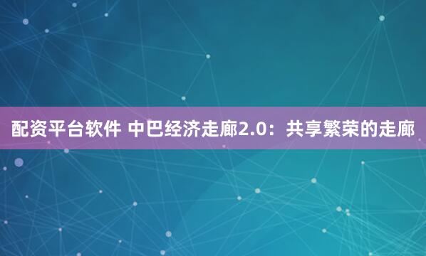 配资平台软件 中巴经济走廊2.0：共享繁荣的走廊