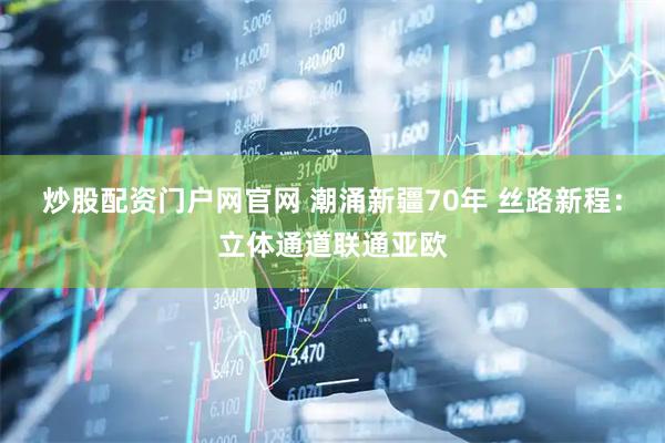 炒股配资门户网官网 潮涌新疆70年 丝路新程：立体通道联通亚欧