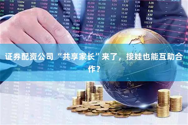 证券配资公司 “共享家长”来了，接娃也能互助合作？