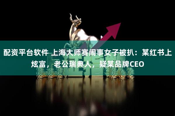 配资平台软件 上海大师赛闹事女子被扒：某红书上炫富，老公瑞典人，疑某品牌CEO