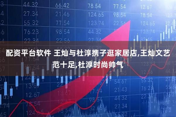 配资平台软件 王灿与杜淳携子逛家居店,王灿文艺范十足,杜淳时尚帅气