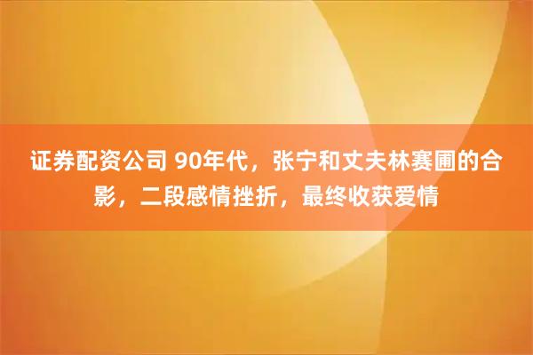 证券配资公司 90年代，张宁和丈夫林赛圃的合影，二段感情挫折，最终收获爱情
