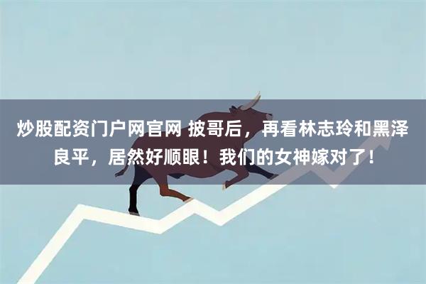 炒股配资门户网官网 披哥后，再看林志玲和黑泽良平，居然好顺眼！我们的女神嫁对了！