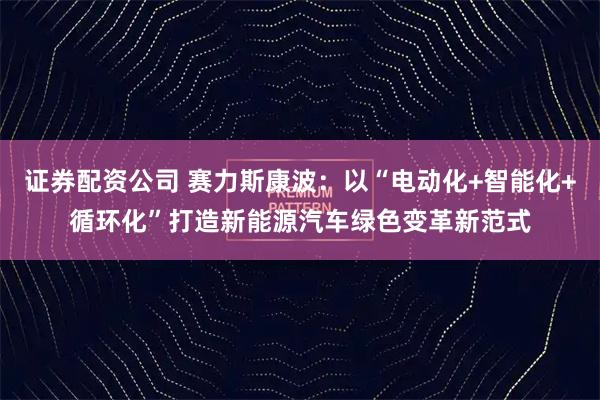 证券配资公司 赛力斯康波：以“电动化+智能化+循环化”打造新能源汽车绿色变革新范式
