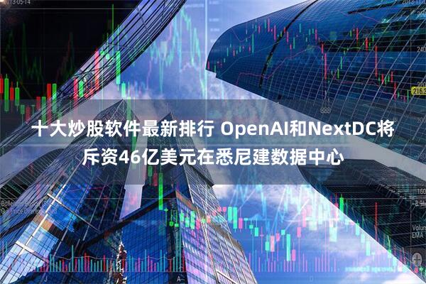 十大炒股软件最新排行 OpenAI和NextDC将斥资46亿美元在悉尼建数据中心