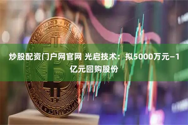 炒股配资门户网官网 光启技术：拟5000万元—1亿元回购股份