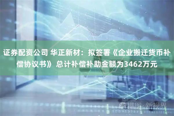 证券配资公司 华正新材：拟签署《企业搬迁货币补偿协议书》 总计补偿补助金额为3462万元