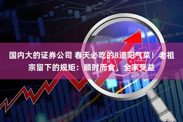 国内大的证券公司 春天必吃的8道阳气菜！老祖宗留下的规矩：顺时而食，全家受益