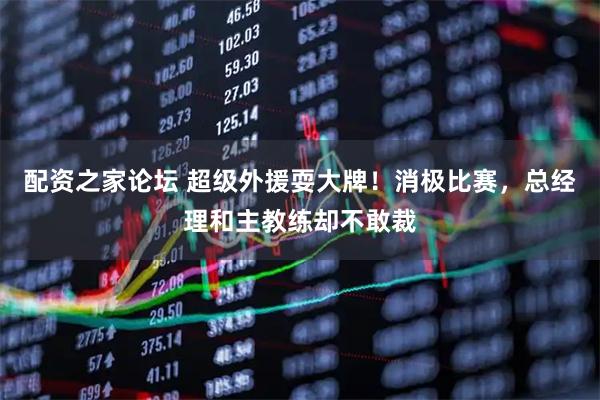 配资之家论坛 超级外援耍大牌！消极比赛，总经理和主教练却不敢裁