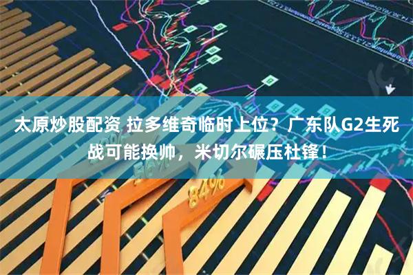 太原炒股配资 拉多维奇临时上位？广东队G2生死战可能换帅，米切尔碾压杜锋！