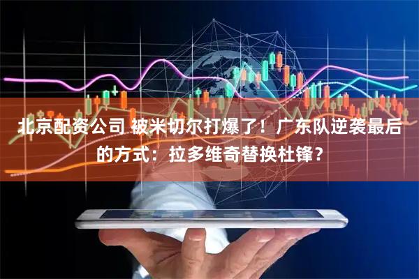 北京配资公司 被米切尔打爆了!广东队逆袭最后的方式:拉多维奇替换杜锋?